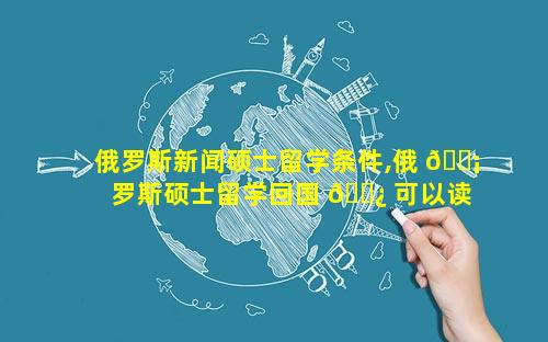 俄罗斯新闻硕士留学条件,俄 🐡 罗斯硕士留学回国 🌿 可以读博吗
